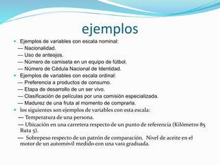 ejemplos
 Ejemplos de variables con escala nominal:
— Nacionalidad.
— Uso de anteojos.
— Número de camiseta en un equipo de fútbol.
— Número de Cédula Nacional de Identidad.
 Ejemplos de variables con escala ordinal:
— Preferencia a productos de consumo.
— Etapa de desarrollo de un ser vivo.
— Clasificación de películas por una comisión especializada.
— Madurez de una fruta al momento de comprarla.
 los siguientes son ejemplos de variables con esta escala:
— Temperatura de una persona.
— Ubicación en una carretera respecto de un punto de referencia (Kilómetro 85
Ruta 5).
— Sobrepeso respecto de un patrón de comparación. Nivel de aceite en el
motor de un automóvil medido con una vara graduada.
 