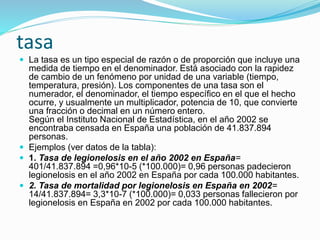  La tasa es un tipo especial de razón o de proporción que incluye una
medida de tiempo en el denominador. Está asociado con la rapidez
de cambio de un fenómeno por unidad de una variable (tiempo,
temperatura, presión). Los componentes de una tasa son el
numerador, el denominador, el tiempo específico en el que el hecho
ocurre, y usualmente un multiplicador, potencia de 10, que convierte
una fracción o decimal en un número entero.
Según el Instituto Nacional de Estadística, en el año 2002 se
encontraba censada en España una población de 41.837.894
personas.
 Ejemplos (ver datos de la tabla):
 1. Tasa de legionelosis en el año 2002 en España=
401/41.837.894 =0,96*10-5 (*100.000)= 0,96 personas padecieron
legionelosis en el año 2002 en España por cada 100.000 habitantes.
 2. Tasa de mortalidad por legionelosis en España en 2002=
14/41.837.894= 3,3*10-7 (*100.000)= 0,033 personas fallecieron por
legionelosis en España en 2002 por cada 100.000 habitantes.
tasa
 