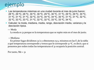 ejemplo
 Las temperaturas máximas en una ciudad durante el mes de junio fueron:
28 ºC, 29 ºC, 28 ºC, 30 ºC, 30 ºC, 29 ºC, 30 ºC, 31 ºC, 29 ºC, 29 ºC, 30 ºC,
31 ºC, 31 ºC, 31 ºC, 32 ºC, 33 ºC, 34 ºC, 34 ºC, 35 ºC, 31 ºC, 31 ºC, 32 ºC,
32 ºC, 33 ºC, 33 ºC, 31 ºC, 32 ºC, 32 ºC, 33 ºC, 33 ºC, 34 ºC.
 Calcular: la moda, mediana, media, rango, desviación media, varianza y la
desviación típica.
— Moda
La moda es 31 porque es la temperatura que se repite más en el mes de junio.
—Mediana
En primer lugar dividimos 31/2 y obtenemos 15.5, miramos en las Fi de la tabla
a qué temperatura corresponde y vemos que le corresponde 31 ºC, es decir, que si
ponemos por orden todas las temperaturas el 31 ocuparía la posición central.
Por tanto, Me = 31
 
