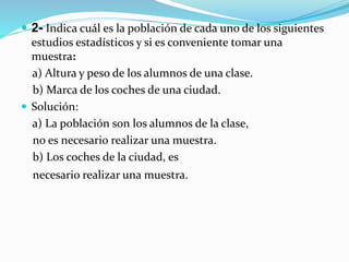  2- Indica cuál es la población de cada uno de los siguientes
estudios estadísticos y si es conveniente tomar una
muestra:
a) Altura y peso de los alumnos de una clase.
b) Marca de los coches de una ciudad.
 Solución:
a) La población son los alumnos de la clase,
no es necesario realizar una muestra.
b) Los coches de la ciudad, es
necesario realizar una muestra.
 