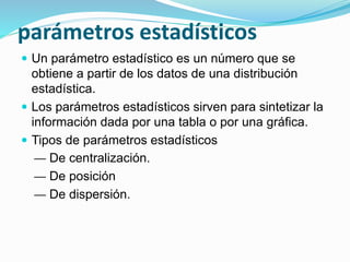 parámetros estadísticos
 Un parámetro estadístico es un número que se
obtiene a partir de los datos de una distribución
estadística.
 Los parámetros estadísticos sirven para sintetizar la
información dada por una tabla o por una gráfica.
 Tipos de parámetros estadísticos
— De centralización.
— De posición
— De dispersión.
 