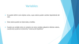 Variables
 Se pueden definir como objetos varios, cuyos valores pueden cambiar dependiendo del
caso.
 Estos valores pueden ser observados y medidos.
 Cuando una variable entra en contacto con otras variables adquieren distintos valores,
cuando esto sucede se le denomina “construcción hipotética”
 