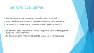 Variables Cualitativas
 Consisten básicamente en expresar las cualidades o características.
 Cada cualidad o característica presentada se denomina como “Categoría”.
 Se puede hacer la medición al clasificar todos las categorías presentes.
 Se denomina como “Dicotómicas” cuando solo pueden tener 2 valores posibles
ej: si / no , verdadero/falso.
 Se denominan Como “Politomicas” cuando pueden tener 3 o mas valores.
 