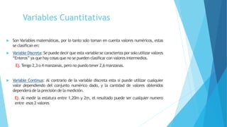 Variables Cuantitativas
 Son Variables matemáticas, por lo tanto solo toman en cuenta valores numéricos, estas
se clasifican en:
 Variable Discreta: Se puede decir que esta variable se caracteriza por solo utilizar valores
“Enteros” ya que hay cosas que no se pueden clasificar con valores intermedios.
Ej. Tengo 2,3 o 4 manzanas, pero no puedo tener 2,6 manzanas.
 Variable Continua: Al contrario de la variable discreta esta si puede utilizar cualquier
valor dependiendo del conjunto numérico dado, y la cantidad de valores obtenidos
dependerá de la precisión de la medición.
Ej. Al medir la estatura entre 1,20m y 2m, el resultado puede ser cualquier numero
entre esos 2 valores
 