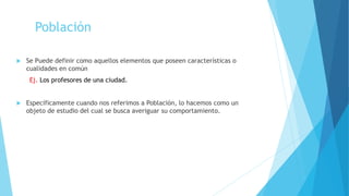 Población
 Se Puede definir como aquellos elementos que poseen características o
cualidades en común
Ej. Los profesores de una ciudad.
 Específicamente cuando nos referimos a Población, lo hacemos como un
objeto de estudio del cual se busca averiguar su comportamiento.
 