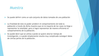 Muestra
 Se puede definir como un sub-conjunto de datos tomados de una población
 La finalidad de esto es poder predecir el comportamiento de toda la
población a través de dicha muestra que en la mayoría de los casos no llega a
representar la totalidad, pero si logra representar de manera eficiente el
comportamiento de la población.
 Se puede decir que se utiliza cuando se quiere ahorrar tiempo de
investigación, o cuando simplemente resulta muy complicado conseguir datos
de ciertas partes de la población.
 