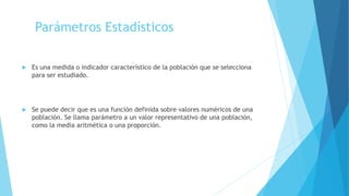 Parámetros Estadísticos
 Es una medida o indicador característico de la población que se selecciona
para ser estudiado.
 Se puede decir que es una función definida sobre valores numéricos de una
población. Se llama parámetro a un valor representativo de una población,
como la media aritmética o una proporción.
 