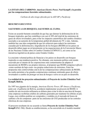 LA ESTAFA DEL CARBONO: American Electric Power, Noel Kempff y la presión
por las compensaciones forestales subnacionales.

              Carbono de alto riesgo ofrecido por la AEP, BP y Pacificorp


RESUMEN EJECUTIVO

SALVEMOS A LOS BOSQUES, SALVEMOS AL CLIMA

Existe un acuerdo bastante extendido de que hay que detener la deforestación de los
bosques tropicales, que hoy contribuye con casi el 20% del total de las emisiones de
gases de efecto invernadero, para evitar los impactos catastróficos del cambio climático
asociados a un aumento de la temperatura global del planeta de 2ºC o más. Además,
también hay una idea compartida de que los esfuerzos para reducir las emisiones
causadas por la deforestación y degradación de los bosques (REDD) en los países en
desarrollo deben jugar un rol prominente en las negociaciones de la Convención Marco
de las Naciones Unidas sobre el Cambio Climático (CMNUCC), así como en las
iniciativas legislativas de países como Estados Unidos.

La creciente voluntad política de financiar a los países en desarrollo con bosques
tropicales es una tendencia positiva. No obstante, este momento político está siendo
socavado por el intento de las corporaciones más contaminantes de adaptar el
mecanismo de REDD a sus propios intereses, al proponer que REDD compense (offsets)
-como sustituto de bajo costo- sus propias reducciones de emisiones. Entre las
propuestas más controvertidas está la de las compensaciones subnacionales de REDD,
las cuales permiten a las grandes corporaciones continuar emitiendo gases de efecto
invernadero a cambio de proteger un área de bosque o selva en un país en desarrollo.

La realidad de los proyectos subnacionales: el Proyecto de Acción Climática Noel
Kempff, Bolivia.

En 1997 tres gigantes de la energía, American Electric Power, BP-Amoco y Pacificorp,
junto con el gobierno de Bolivia, acordaron implementar un proyecto de REDD. A
cambio de una inversión millonaria en dólares para evitar la tala en una área de bosque,
estas empresas recibirían créditos de carbono generados por mantener los árboles en pie.
Luego, esos créditos podrían ser comprados y vendidos en el mercado de bonos de
carbono a fin de compensar parte de las emisiones de CO2 producidas en las centrales
eléctricas de esas empresas.

El proyecto resultante de ese acuerdo se llama Proyecto de Acción Climática Noel
Kempff (PAC-NK). Desde su establecimiento, se ha convertido en el modelo mundial
 