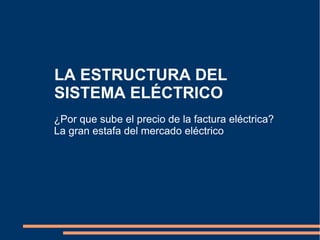 LA ESTRUCTURA DEL
SISTEMA ELÉCTRICO
¿Por que sube el precio de la factura eléctrica?
La gran estafa del mercado eléctrico
 