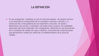  Es una proposición mediante la cual se trata de exponer de manera univoca
y con precisión la comprensión de un concepto o termino o dicción o si
consta de dos o mas palabras de una expresión o locución. Se alude a
determinar, por escrito u oralmente, de modo claro y exacto, las cualidades
esenciales del tema implicado. Por consiguiente, definición es una descripción
de un complejo de estado de cosas u objetos, circunstancias o abstracciones
que permanecen unidas por medio de un establecimiento de la zona de
validez..
LA DEFINICION
 