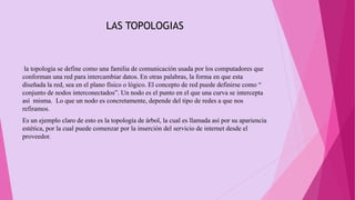 LAS TOPOLOGIAS
la topología se define como una familia de comunicación usada por los computadores que
conforman una red para intercambiar datos. En otras palabras, la forma en que esta
diseñada la red, sea en el plano físico o lógico. El concepto de red puede definirse como “
conjunto de nodos interconectados”. Un nodo es el punto en el que una curva se intercepta
así misma. Lo que un nodo es concretamente, depende del tipo de redes a que nos
refiramos.
Es un ejemplo claro de esto es la topología de árbol, la cual es llamada así por su apariencia
estética, por la cual puede comenzar por la inserción del servicio de internet desde el
proveedor.
 