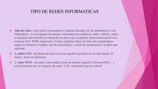 TIPO DE REDES INFORMATICAS
 Tipo de redes : una red de computadores, también llamada red de ordenadores o red
informática, es un conjunto de equipos conectados por medio de cables, señales, ondas
o cualquier otro método de transporte de datos, que comparten información (archivos),
recursos (CD- ROM, impresoras. Existen distintas clases de redes de computadoras
según su estructura, tamaño, tipo de transmisión y modo de transferencia de datos que
soportan
 1. redes LAN: las llamas de área local son aquellas que abarcan un radio desde 10
metros hasta un kilometro.
 2. redes WAN: las redes a área amplia tiene un tamaño superior al de una MAN , y
están formadas por un conjunto de redes LAN conectadas por un subred.
 