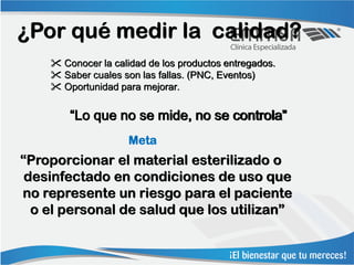 ¿Por qué medir la calidad?
     Conocer la calidad de los productos entregados.
     Saber cuales son las fallas. (PNC, Eventos)
     Oportunidad para mejorar.


        “Lo que no se mide, no se controla”
                     Meta
“Proporcionar el material esterilizado o
 desinfectado en condiciones de uso que
no represente un riesgo para el paciente
  o el personal de salud que los utilizan”
 