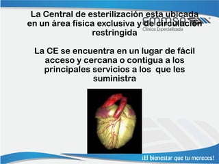 La Central de esterilización esta ubicada
en un área física exclusiva y de circulación
                restringida

 La CE se encuentra en un lugar de fácil
   acceso y cercana o contigua a los
   principales servicios a los que les
               suministra
 