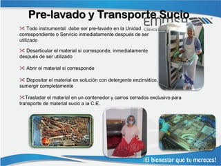 Pre-lavado y Transporte Sucio
 Todo instrumental debe ser pre-lavado en la Unidad
correspondiente o Servicio inmediatamente después de ser
utilizado

 Desarticular el material si corresponde, inmediatamente
después de ser utilizado

 Abrir el material si corresponde

 Depositar el material en solución con detergente enzimático,
sumergir completamente

Trasladar el material en un contenedor y carros cerrados exclusivo para
transporte de material sucio a la C.E.
 
