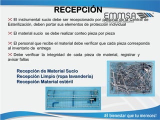 RECEPCIÓN
 El instrumental sucio debe ser recepcionado por personal de la Central de
Esterilización, deben portar sus elementos de protección individual

 El material sucio se debe realizar conteo pieza por pieza

 El personal que recibe el material debe verificar que cada pieza corresponda
al inventario de entrega
 Debe verificar la integridad de cada pieza de material, registrar y
avisar fallas

    Recepción de Material Sucio
    Recepción Limpio (ropa lavandería)
    Recepción Material estéril
 