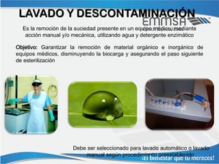 LAVADO Y DESCONTAMINACIÓN
  Es la remoción de la suciedad presente en un equipo médico, mediante
   acción manual y/o mecánica, utilizando agua y detergente enzimático

Objetivo: Garantizar la remoción de material orgánico e inorgánico de
equipos médicos, disminuyendo la biocarga y asegurando el paso siguiente
de esterilización




                     Debe ser seleccionado para lavado automático o lavado
                         manual según procedimiento preestablecido
 