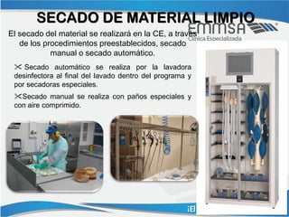 SECADO DE MATERIAL LIMPIO
El secado del material se realizará en la CE, a través
   de los procedimientos preestablecidos, secado
            manual o secado automático.
  Secado automático se realiza por la lavadora
 desinfectora al final del lavado dentro del programa y
 por secadoras especiales.
 Secado manual se realiza con paños especiales y
 con aire comprimido.
 
