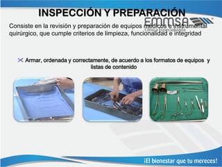 INSPECCIÓN Y PREPARACIÓN
Consiste en la revisión y preparación de equipos médicos e instrumental
quirúrgico, que cumple criterios de limpieza, funcionalidad e integridad



    Armar, ordenada y correctamente, de acuerdo a los formatos de equipos y
                              listas de contenido
 