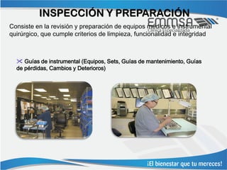 INSPECCIÓN Y PREPARACIÓN
Consiste en la revisión y preparación de equipos médicos e instrumental
quirúrgico, que cumple criterios de limpieza, funcionalidad e integridad



   Guías de instrumental (Equipos, Sets, Guías de mantenimiento, Guías
  de pérdidas, Cambios y Deterioros)
 