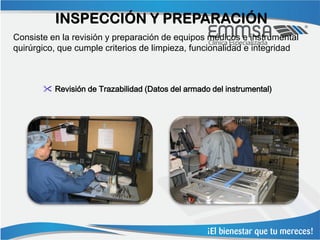 INSPECCIÓN Y PREPARACIÓN
Consiste en la revisión y preparación de equipos médicos e instrumental
quirúrgico, que cumple criterios de limpieza, funcionalidad e integridad



        Revisión de Trazabilidad (Datos del armado del instrumental)
 
