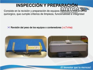 INSPECCIÓN Y PREPARACIÓN
Consiste en la revisión y preparación de equipos médicos e instrumental
quirúrgico, que cumple criterios de limpieza, funcionalidad e integridad




    Revisión del peso de los equipos o contenedores ( n.7.4 ks)
 