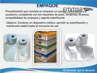 EMPAQUE
Procedimiento que consiste en empacar un equipo, instrumental y/o
accesorio, cumpliendo con los requisitos de peso, contenido, limpieza,
compatibilidad de empaque y agente esterilizante
Objetivo: Contener un dispositivo médico, permitir su esterilización y
mantenerlo estéril hasta el momento de uso
 