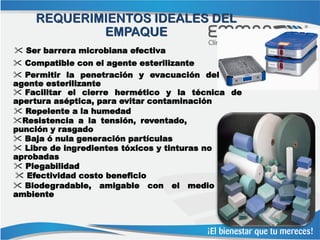 REQUERIMIENTOS IDEALES DEL
            EMPAQUE
 Ser barrera microbiana efectiva
 Compatible con el agente esterilizante
 Permitir la penetración y evacuación del
agente esterilizante
 Facilitar el cierre hermético y la técnica de
apertura aséptica, para evitar contaminación
 Repelente a la humedad
Resistencia a la tensión, reventado,
punción y rasgado
 Baja ó nula generación partículas
 Libre de ingredientes tóxicos y tinturas no
aprobadas
 Plegabilidad
 Efectividad costo beneficio
 Biodegradable, amigable con el medio
ambiente
 