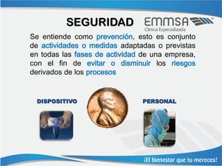 SEGURIDAD
Se entiende como prevención, esto es conjunto
de actividades o medidas adaptadas o previstas
en todas las fases de actividad de una empresa,
con el fin de evitar o disminuir los riesgos
derivados de los procesos


 DISPOSITIVO                    PERSONAL
 