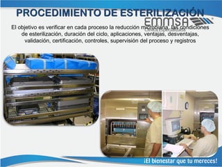 PROCEDIMIENTO DE ESTERILIZACIÓN
El objetivo es verificar en cada proceso la reducción microbiana, las condiciones
    de esterilización, duración del ciclo, aplicaciones, ventajas, desventajas,
     validación, certificación, controles, supervisión del proceso y registros
 