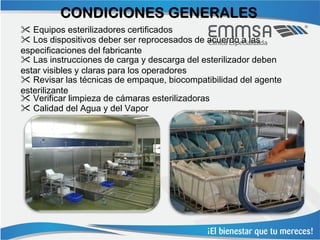 CONDICIONES GENERALES
 Equipos esterilizadores certificados
 Los dispositivos deber ser reprocesados de acuerdo a las
especificaciones del fabricante
 Las instrucciones de carga y descarga del esterilizador deben
estar visibles y claras para los operadores
 Revisar las técnicas de empaque, biocompatibilidad del agente
esterilizante
 Verificar limpieza de cámaras esterilizadoras
 Calidad del Agua y del Vapor
 