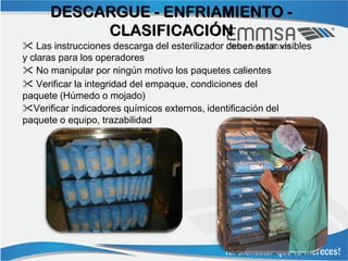 DESCARGUE - ENFRIAMIENTO -
           CLASIFICACIÓN
 Las instrucciones descarga del esterilizador deben estar visibles
y claras para los operadores
 No manipular por ningún motivo los paquetes calientes
 Verificar la integridad del empaque, condiciones del
paquete (Húmedo o mojado)
Verificar indicadores químicos externos, identificación del
paquete o equipo, trazabilidad
 