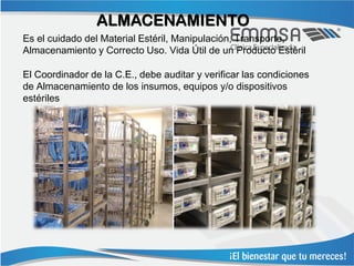 ALMACENAMIENTO
Es el cuidado del Material Estéril, Manipulación, Transporte,
Almacenamiento y Correcto Uso. Vida Útil de un Producto Estéril

El Coordinador de la C.E., debe auditar y verificar las condiciones
de Almacenamiento de los insumos, equipos y/o dispositivos
estériles
 