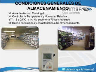 CONDICIONES GENERALES DE
         ALMACENAMIENTO
 Área de Acceso Restringido
 Controlar la Temperatura y Humedad Relativa
(T°: 18 a 24°C y H: No superior a 70%) y registros
 Definir condiciones y características del almacenamiento
 
