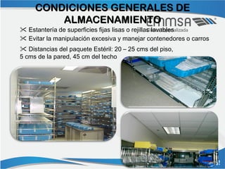 CONDICIONES GENERALES DE
         ALMACENAMIENTO
 Estantería de superficies fijas lisas o rejillas lavables
 Evitar la manipulación excesiva y manejar contenedores o carros
 Distancias del paquete Estéril: 20 – 25 cms del piso,
5 cms de la pared, 45 cm del techo
 