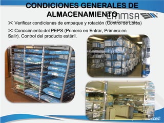 CONDICIONES GENERALES DE
            ALMACENAMIENTO
 Verificar condiciones de empaque y rotación (Control de Lotes)
 Conocimiento del PEPS (Primero en Entrar, Primero en
Salir). Control del producto estéril.
 