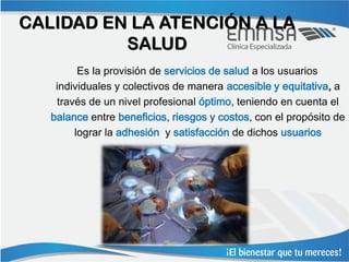 CALIDAD EN LA ATENCIÓN A LA
          SALUD
         Es la provisión de servicios de salud a los usuarios
    individuales y colectivos de manera accesible y equitativa, a
    través de un nivel profesional óptimo, teniendo en cuenta el
   balance entre beneficios, riesgos y costos, con el propósito de
        lograr la adhesión y satisfacción de dichos usuarios
 