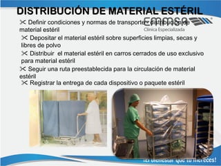 DISTRIBUCIÓN DE MATERIAL ESTÉRIL
 Definir condiciones y normas de transporte - distribución de
material estéril
  Depositar el material estéril sobre superficies limpias, secas y
 libres de polvo
  Distribuir el material estéril en carros cerrados de uso exclusivo
 para material estéril
 Seguir una ruta preestablecida para la circulación de material
estéril
  Registrar la entrega de cada dispositivo o paquete estéril
 