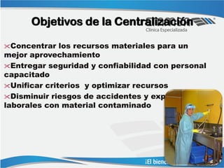 Objetivos de la Centralización

Concentrar   los recursos materiales para un
mejor aprovechamiento
Entregar seguridad y confiabilidad con personal
capacitado
Unificar criterios y optimizar recursos
Disminuir riesgos de accidentes y exposiciones
laborales con material contaminado
 