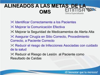 ALINEADOS A LAS METAS DE LA
           OMS
   Identificar Correctamente a los Pacientes
   Mejorar la Comunicación Efectiva
   Mejorar la Seguridad de Medicamentos de Alerta Alta
   Asegurar Cirugía en Sitio Correcto, Procedimiento
  Correcto, a Paciente Correcto
   Reducir el riesgo de Infecciones Asociadas con cuidado
  de la salud
   Reducir el Riesgo de Lesión al Paciente como
  Resultado de Caídas
 