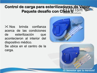 Control de carga para esterilizadores de Vapor
         Paquete desafío con Clase 6



 Nos brinda confianza
acerca de las condiciones
de     esterilización   que
acontecieron al interior del
dispositivo médico.
Se ubica en el centro de la
carga.
 