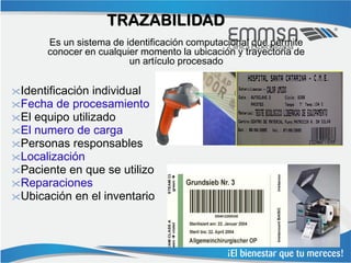 TRAZABILIDAD
      Es un sistema de identificación computacional que permite
      conocer en cualquier momento la ubicación y trayectoria de
                        un artículo procesado


Identificación individual
Fecha de procesamiento
El equipo utilizado
El numero de carga
Personas responsables
Localización
Paciente en que se utilizo
Reparaciones
Ubicación en el inventario
 
