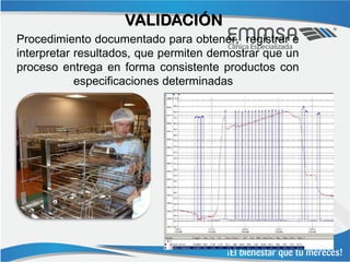 VALIDACIÓN
Procedimiento documentado para obtener, registrar e
interpretar resultados, que permiten demostrar que un
proceso entrega en forma consistente productos con
            especificaciones determinadas
 