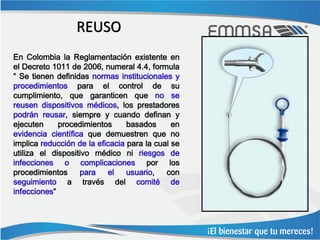 REUSO
En Colombia la Reglamentación existente en
el Decreto 1011 de 2006, numeral 4.4, formula
“ Se tienen definidas normas institucionales y
procedimientos para el control de su
cumplimiento, que garanticen que no se
reusen dispositivos médicos, los prestadores
podrán reusar, siempre y cuando definan y
ejecuten     procedimientos      basados      en
evidencia científica que demuestren que no
implica reducción de la eficacia para la cual se
utiliza el dispositivo médico ni riesgos de
infecciones o complicaciones por los
procedimientos     para    el    usuario,   con
seguimiento a través del comité de
infecciones”
 