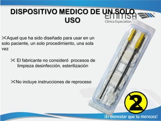 DISPOSITIVO MEDICO DE UN SOLO
                 USO

Aquel que ha sido diseñado para usar en un
solo paciente, un solo procedimiento, una sola
vez

     El fabricante no consideró procesos de
      limpieza desinfección, esterilización


    No incluye instrucciones de reproceso




                                                 2
 