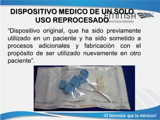 DISPOSITIVO MEDICO DE UN SOLO
     USO REPROCESADO
“Dispositivo original, que ha sido previamente
utilizado en un paciente y ha sido sometido a
procesos adicionales y fabricación con el
propósito de ser utilizado nuevamente en otro
paciente”.
 