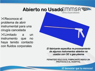 Abierto no Usado
Reconoce el
problema de abrir
instrumental para una
cirugía cancelada
Limitado      a     un
instrumento que no
haya tenido contacto
con fluidos corporales
                          El fabricante especifica re-procesamiento
                             de algunos instrumentos abiertos no
                                usados con OE o gas-plasma

                          PERMITIDO SOLO SI EL FABRICANTE INDICA UN
                                  PROTOCOLO AL HOSPITAL
 