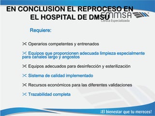 EN CONCLUSION EL REPROCESO EN
     EL HOSPITAL DE DMSU
      Requiere:

    Operarios competentes y entrenados

    Equipos que proporcionen adecuada limpieza especialmente
   para canales largo y angostos

    Equipos adecuados para desinfección y esterilización

    Sistema de calidad implementado

    Recursos económicos para las diferentes validaciones

    Trazabilidad completa
 
