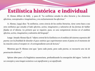 Estilística histórica  e individual D. Alonso difiere de Bally  y para él: “La estilística estudia la obra literaria y los elementos afectivos, conceptuales e imaginativos, y no exclusivamente los afectivos.”A. Alonso, (1955) dice: “la estilística, como ciencia de los estilos literarios, tiene como base a esa otra estilística que estudia el lado afectivo, activo, imaginativo y valorativo de las formas de hablar fijadas en el idioma. Lo primero que se requiere, pues, es una competencia técnica en el análisis afectivo, activo, imaginativo y valorativo del lenguaje”.Luego  Amado Alonso fija el: “objeto central de la Estilística en el análisis del sistema expresivo del poema con la finalidad de desvelar el goce estético que experimentan tanto el poeta en el momento de la creación como el receptor en  el correspondiente acto de lectura.”Mientras que D. Alonso cree que: “para cada poeta, para cada poema, es necesaria una vía de penetración distinta.” Spitzer abre paso a la lingüística saussuriana, profundizando la concepción del signo: “unión de un concepto y una imagen acústica o un significante y un significado