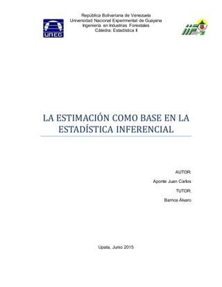 República Bolivariana de Venezuela
Universidad Nacional Experimental de Guayana
Ingeniería en Industrias Forestales
Cátedra: Estadística II
LA ESTIMACIÓN COMO BASE EN LA
ESTADÍSTICA INFERENCIAL
AUTOR:
Aponte Juan Carlos
TUTOR:
Barrios Álvaro
Upata, Junio 2015
 